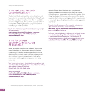 60
2	 Sheryl Sandberg and Adam Grant, Speaking While Female, NY Times, 12 January 2015
2. THE PERCEIVED NEED FOR
CONSTANT OVERSIGHT
The fact that risks do not materialize during office hours only
has created the perception that to be effective, Risk staff must
be on-the-ground and on-call whenever they are needed to
prevent or mitigate losses. This has made a career in Risk seem
incompatible with being the primary caregiver for children, a
role still played mainly by women.
“People think that risk managers have to be there, to be present, in
the same building”
Roselyne Renel, Chief Risk Officer Europe & Americas,
Global Head Enterprise-wide Risk Management,
Standard Chartered Bank
3. THE POTENTIALLY
CONFRONTATIONAL NATURE
OF RISK’S ROLE
As the ‘second line of defence’, risk managers play a critical
role in challenging the business with regards to the types
and amounts of risk taken as they pursue their commercial
objectives. This inevitably results in difficult and sometimes
confrontational interactions, especially in a trading floor
environment, which may deter many women from taking
on the role.
“I don’t think that’s an issue…. Women working in compliance and
legal also need to stand up for their own view, and [women in those
fields] are very comfortable to do this”
Melanie Neill, CRO COO, Credit Suisse
“I enjoy the challenge!”
Roselyne Renel, Chief Risk Officer Europe & Americas,
Global Head Enterprise-wide Risk Management,
Standard Chartered Bank
Our interviewees largely disagreed with this stereotype.
However, they agreed that unconscious biases can make it
difficult for women to succeed in such a role. As Facebook COO
Sheryl Sandberg and others have noted, women often face the
double bind, whereby a man acting assertively is respected, but
a woman acting assertively is perceived to be pushy, aggressive,
or strident.2
“Unspoken rules for success are often created by males and this
often creates an unconscious barrier to women”
Leila Fourie, Director of Post-Trade and Information Services,
Johannesburg Stock Exchange
“In the past when attitudes were a little more old-fashioned, women
were reluctant to challenge their male colleagues, but being
a woman in the corporate world today is an exciting time to
confidently share ideas and be part of a dialogue that adds value”
Audra Paton, Independent Risk Director, ICE Clear Europe
WOMEN IN FINANCIAL SERVICES
 