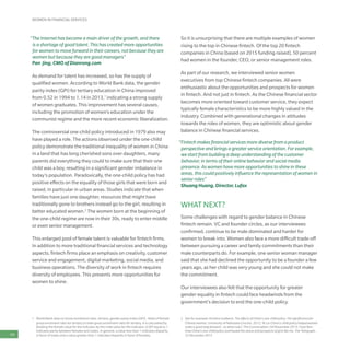 WOMEN IN FINANCIAL SERVICES
64
1	 World Bank data on Gross enrollment ratio, tertiary, gender parity index (GPI) - Ratio of female
gross enrolment ratio for tertiary to male gross enrollment ratio for tertiary. It is calculated by
dividing the female value for the indicator by the male value for the indicator. A GPI equal to 1
indicates parity between females and males. In general, a value less than 1 indicates disparity
in favor of males and a value greater than 1 indicates disparity in favor of females.
2	 See for example: Kristine Sudbeck, The effects of China’s one-child policy: The significance for
Chinese women, University of Nebraska-Lincoln, 2012; Ye Liu China’s-child policy helped women
make a great leap forward – so what now?, The Conversation, 04 November 2015; Yuan Ren,
How China’s one-child policy overhauled the status and prospects of girls like me, The Telegraph,
23 December 2013
“The Internet has become a main driver of the growth, and there
is a shortage of good talent. This has created more opportunities
for women to move forward in their careers, not because they are
women but because they are good managers”
Pan Jing, CMO of Dianrong.com
As demand for talent has increased, so has the supply of
qualified women. According to World Bank data, the gender
parity index (GPI) for tertiary education in China improved
from 0.52 in 1994 to 1.14 in 2013,1
indicating a strong supply
of women graduates. This improvement has several causes,
including the promotion of women’s education under the
communist regime and the more recent economic liberalization.
The controversial one-child policy introduced in 1979 also may
have played a role. The actions observed under the one-child
policy demonstrate the traditional inequality of women in China:
in a land that has long cherished sons over daughters, many
parents did everything they could to make sure that their one
child was a boy, resulting in a significant gender imbalance in
today’s population. Paradoxically, the one-child policy has had
positive effects on the equality of those girls that were born and
raised, in particular in urban areas. Studies indicate that when
families have just one daughter, resources that might have
traditionally gone to brothers instead go to the girl, resulting in
better educated women.2
The women born at the beginning of
the one-child regime are now in their 30s, ready to enter middle
or even senior management.
This enlarged pool of female talent is valuable for fintech firms.
In addition to more traditional financial services and technology
aspects, fintech firms place an emphasis on creativity, customer
service and engagement, digital marketing, social media, and
business operations. The diversity of work in fintech requires
diversity of employees. This presents more opportunities for
women to shine.
So it is unsurprising that there are multiple examples of women
rising to the top in Chinese fintech. Of the top 20 fintech
companies in China (based on 2015 funding raised), 50 percent
had women in the founder, CEO, or senior management roles.
As part of our research, we interviewed senior women
executives from top Chinese fintech companies. All were
enthusiastic about the opportunities and prospects for women
in fintech. And not just in fintech. As the Chinese financial sector
becomes more oriented toward customer service, they expect
typically female characteristics to be more highly valued in the
industry. Combined with generational changes in attitudes
towards the roles of women, they are optimistic about gender
balance in Chinese financial services.
“Fintech makes financial services more diverse from a product
perspective and brings a greater service orientation. For example,
we start from building a deep understanding of the customer
behavior, in terms of their online behavior and social media
presence. As women have more opportunities to shine in these
areas, this could positively influence the representation of women in
senior roles”
Shuang Huang, Director, Lufax
WHAT NEXT?
Some challenges with regard to gender balance in Chinese
fintech remain. VC and founder circles, as our interviewees
confirmed, continue to be male dominated and harder for
women to break into. Women also face a more difficult trade-off
between pursuing a career and family commitments than their
male counterparts do. For example, one senior woman manager
said that she had declined the opportunity to be a founder a few
years ago, as her child was very young and she could not make
the commitment.
Our interviewees also felt that the opportunity for greater
gender equality in fintech could face headwinds from the
government’s decision to end the one-child policy.
 