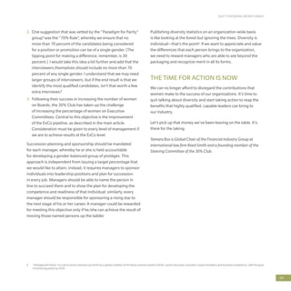 QUIT THROWING MONEY AWAY!
69
4	 “Paradigm for Parity” is a call to action and plan put forth by a global coalition of 50 senior women leaders (CEOs, senior executive, founders, board members and business academics), with the goal
of achieving parity by 2030
2.	 One suggestion that was vetted by the “Paradigm for Parity”
group4
was the “70% Rule”, whereby we ensure that no
more than 70 percent of the candidates being considered
for a position or promotion can be of a single gender. (The
tipping point for making a difference, remember, is 30
percent.) I would take this idea a bit further and add that the
interviewers themselves should include no more than 70
percent of any single gender. I understand that we may need
larger groups of interviewers, but if the end result is that we
identify the most qualified candidates, isn’t that worth a few
extra interviews?
3.	 Following their success in increasing the number of women
on Boards, the 30% Club has taken up the challenge
of increasing the percentage of women on Executive
Committees. Central to this objective is the improvement
of the ExCo pipeline, as described in the main article.
Consideration must be given to every level of management if
we are to achieve results at the ExCo level.
Succession planning and sponsorship should be mandated
for each manager, whereby he or she is held accountable
for developing a gender-balanced group of protégés. This
approach is independent from issuing a target percentage that
we would like to attain; instead, it requires managers to sponsor
individuals into leadership positions and plan for succession
in every job. Managers should be able to name the person in
line to succeed them and to show the plan for developing the
competence and readiness of that individual; similarly, every
manager should be responsible for sponsoring a rising star to
the next stage of his or her career. A manager could be rewarded
for meeting this objective only if he/she can achieve the result of
moving those named persons up the ladder.
Publishing diversity statistics on an organization-wide basis
is like looking at the forest but ignoring the trees. Diversity is
individual—that’s the point! If we want to appreciate and value
the differences that each person brings to the organization,
we need to reward managers who are able to see beyond the
packaging and recognize merit in all its forms.
THE TIME FOR ACTION IS NOW
We can no longer afford to disregard the contributions that
women make to the success of our organizations. It’s time to
quit talking about diversity and start taking action to reap the
benefits that highly qualified, capable leaders can bring to
our industry.
Let’s pick up that money we’ve been leaving on the table. It’s
there for the taking.
Tamara Box is Global Chair of the Financial Industry Group at
international law firm Reed Smith and a founding member of the
Steering Committee of the 30% Club.
 