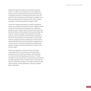 WOMEN IN PORTFOLIO MANAGEMENT
79
Portfolio management ought to be an attractive career for
women. It is a job in which performance can be objectively
measured, which should make bonuses and promotions less
vulnerable to prejudice and relationships formed in bars and
golf clubs. And, provided secure technology is available, it can
be done anywhere that has Internet access, which is almost
everywhere, including the portfolio manager’s home.
The fact that, despite these features, portfolio management
attracts an unusually small number of women suggests a failure
to make the most of these advantages and to market them
effectively. Asset managers need to spread the word about the
female friendliness of the profession. Among other things, this
means on-campus campaigns promoting the job to female
students, and commitments to include female candidates on
the lists for vacant positions. More generally, it means public
relations campaigns (perhaps organized at an industry level),
drawing attention to the virtues of portfolio management as a
career for women. The names and faces of successful female
portfolio managers should become familiar to readers of the
business pages.
Portfolio management is not what comes to mind when
most people think of financial services: less high-profile
and glamorous than investment banking, and less familiar
to consumers than retail banking and insurance. Portfolio
management may not have been a priority among campaigners
for greater gender diversity in financial services. But given the
influence of portfolio managers in the wider economy through
share ownership, and the potential for a diversity multiplier
effect, it should be.
 
