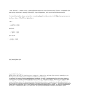 Copyright © 2016 Oliver Wyman
All rights reserved. This report may not be reproduced or redistributed, in whole or in part, without the written permission of Oliver Wyman and
Oliver Wyman accepts no liability whatsoever for the actions of third parties in this respect.
The information and opinions in this report were prepared by Oliver Wyman. This report is not investment advice and should not be relied on for
such advice or as a substitute for consultation with professional accountants, tax, legal or financial advisors. Oliver Wyman has made every effort
to use reliable, up-to-date and comprehensive information and analysis, but all information is provided without warranty of any kind, express or
implied. Oliver Wyman disclaims any responsibility to update the information or conclusions in this report. Oliver Wyman accepts no liability for any
loss arising from any action taken or refrained from as a result of information contained in this report or any reports or sources of information referred
to herein, or for any consequential, special or similar damages even if advised of the possibility of such damages. The report is not an offer to buy or
sell securities or a solicitation of an offer to buy or sell securities. This report may not be sold without the written consent of Oliver Wyman.
www.oliverwyman.com
Oliver Wyman is a global leader in management consulting that combines deep industry knowledge with
specialized expertise in strategy, operations, risk management, and organization transformation.
For more information please contact the marketing department by email at info-FS@oliverwyman.com or
by phone at one of the following locations:
EMEA
+44 20 7333 8333
Americas
+1 212 541 8100
Asia Pacific
+65 6510 9700
 