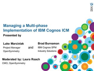 Managing a Multi-phase
Implementation of IBM Cognos ICM
Presented by
Luke Marciniak
Project Manager
OpenSymmetry
Brad Burnaman
IBM Cognos SPM
Industry Solutions
and
Moderated by: Laura Roach
CMO, OpenSymmetry
 