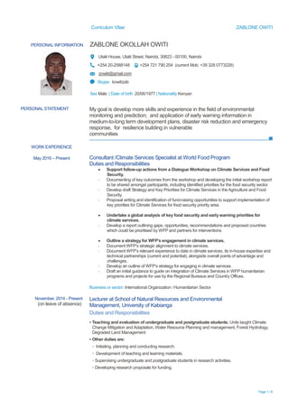 Curriculum Vitae ZABLONE OWITI
Page 1 / 6
PERSONAL INFORMATION ZABLONE OKOLLAH OWITI
Utalii House, Utalii Street, Nairobi, 30623 - 00100, Nairobi
+254 20-2588148 +254 721 790 204 (current Mob. +39 328 0773228)
zowiti@gmail.com
Skype: kowitizab
Sex Male | Date of birth 20/06/1977 | Nationality Kenyan
WORK EXPERIENCE
May 2016 – Present Consultant /Climate Services Specialist at World Food Program
Duties and Responsibilities
 Support follow-up actions from a Dialogue Workshop on Climate Services and Food
Security.
- Documenting of key outcomes from the workshop and developing the initial workshop report
to be shared amongst participants, including identified priorities for the food security sector.
- Develop draft Strategy and Key Priorities for Climate Services in the Agriculture and Food
Security.
- Proposal writing and identification of fund-raising opportunities to support implementation of
key priorities for Climate Services for food security priority area.
 Undertake a global analysis of key food security and early warning priorities for
climate services.
- Develop a report outlining gaps, opportunities, recommendations and proposed countries
which could be prioritised by WFP and partners for interventions
 Outline a strategy for WFP’s engagement in climate services.
- Document WFP’s strategic alignment to climate services.
- Document WFP’s relevant experience to date in climate services, its in-house expertise and
technical partnerships (current and potential), alongside overall points of advantage and
challenges.
- Develop an outline of WFP’s strategy for engaging in climate services
- Draft an initial guidance to guide on integration of Climate Services in WFP humanitarian
programs and projects for use by the Regional Bureaus and Country Offices.
Business or sector: International Organization / Humanitarian Sector
November, 2014 - Present
(on leave of absence)
Lecturer at School of Natural Resources and Environmental
Management, University of Kabianga
Duties and Responsibilities
▪ Teaching and evaluation of undergraduate and postgraduate students. Units taught Climate
Change Mitigation and Adaptation, Water Resource Planning and management, Forest Hydrology,
Degraded Land Management
▪ Other duties are:
▫ Initiating, planning and conducting research.
▫ Development of teaching and learning materials.
▫ Supervising undergraduate and postgraduate students in research activities.
▫ Developing research proposals for funding.
PERSONAL STATEMENT My goal is develop more skills and experience in the field of environmental
monitoring and prediction; and application of early warning information in
medium-to-long term development plans, disaster risk reduction and emergency
response, for resilience building in vulnerable
communities
 