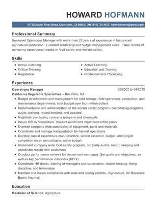 Professional Summary
Skills
Experience
Education
HOWARD HOFMANN
41750 South River Road, Courtland, CA 95615 | (H) (916) 775-4443 | howhofmann@gmail.com
Seasoned Operations Manager with more than 25 years of experience in fast-paced
agricultural production. Excellent leadership and budget management skills. Track record of
achieving exceptional results in food safety and worker safety.
Active Listening
Critical Thinking
Negotiation
Active Learning
Education and Training
Production and Processing
05/2002 to 04/2015Operations Manager
California Vegetable Specialties – Rio Vista, CA
Budget development and management for cold storage, field operations, production, and
maintenance departments; total budget over four million dollars
Implementation and administration of the worker safety program (customizing programs,
audits, training, record keeping, and updates)
Negotiate purchasing contracts (propane and chemicals)
Insure OSHA compliance, conduct audits and implement action plans
Oversee company wide purchasing of equipment, parts and materials
Coordinate and manage transportation for harvest operations
Develop capital expenditure plan, prioritize, vendor selection, budget, and project
completion on an annual basis, within budget
Implement company wide food safety program, 3rd party audits, record keeping and
coordinate results with customers
Conduct performance reviews for department managers. Set goals and objectives, as
well as key performance indicators (KPI's)
Coordinate HR duties, training of managers and supervisors, record keeping, hiring,
discipline, and termination
Maintain and insure compliance with state and county permits, (Agriculture, Air Resource
Board, Hazmat)
Bachelor of Science: Agriculture
 