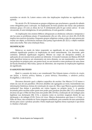 ESUTES – Escola Superior de Teologia do ES 10
ocorridas no século 16, Lutero estava certo das implicações implícitas no significado da
epístola.
No século 19 e 20, formaram-se grupos religiosos que proclamam a guarda do sábado
como obrigatória para a salvação. As implicações do texto paulino são claras: não podemos
misturar graça e fé com as obras da Lei. É estritamente pela fé que somos salvos - fé sem
circuncisão, fé sem indulgências, fé sem penitências, fé sem guardar o sábado.
As implicações dos ensinos bíblicos ultrapassam as distâncias culturais e temporais e
são luz para os problemas atuais. O mandamento olho por olho, dente por dente (Êx 21.23-25)
implica em exercício da justiça. Enquanto grupos religiosos cortam a mão de uma pessoa por
roubar um objeto, as Escrituras ensinam uma justiça equivalente (Êx 22.1): o objeto roubado
mais uma multa. Não uma retaliação física.
SIGNIFICAÇÃO
Refere-se ao modo do leitor responder ao significado de um texto. Um cristão
atribuirá significação positiva às implicações do texto naturalmente. Um descrente, pelo
contrário, atribuirá significação negativa. Mesmo no corpo de discípulos cristãos, as
aplicações de um mesmo texto poderá ser diferente: A Grande Comissão em Mateus 28.19,29
pode significar tornar-se um missionário em terra distante, ou um mantenedor, ou mesmo
um pioneiro no próprio pais, um pastor local, ou um incentivo como professor de uma classe
de Escola Dominical. Mas todas, apesar de diferentes, são respostas às implicações legítimas
do significado.
O ASSUNTO DO TEXTO
Qual é o assunto do texto a ser considerado? Em Gênesis temos a história da criação;
em Juízes, a história política; Salmos, a poesia hebraica; Provérbios, a sabedoria prática;
Evangelhos, a vida de Jesus.
Devemos discernir qual o objetivo específico do escritor. Em Marcos 2.1-12 temos o
relato da cura de um paralítico. Diversos detalhes são agregados ao texto, transmitindo-nos
informações históricas, formas de construção de casas etc. Mas o que Marcos queria enfatizar
realmente? Sua ênfase é percebida em vários lugares no próprio texto: 1. A questão
levantada pelos escribas sobre quem tem poder para perdoar pecados (Mc 2.7); a declaração
de Jesus de que o Filho de Deus tem esse poder (Mc 2.8-10); a realização de um milagre para
legitimar sua declaração (Mc 2.11), a maneira como os ouvintes reagiram diante de sua
declaração e do milagre (2.12): Nunca tal vimos. Marcos demonstrou que Jesus é o Cristo, o
Filho de Deus, não existindo na Terra ninguém semelhante, pois somente ele tem autoridade
divina para curar e perdoar pecados. Outra implicação legítima dessa exposição é que Jesus
é o Senhor e Salvador
 