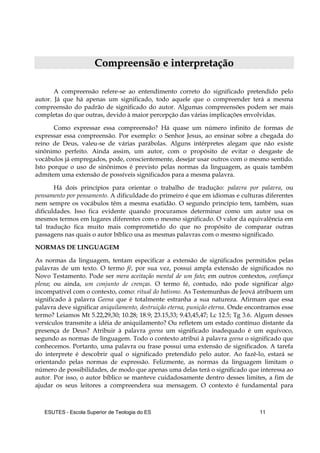 ESUTES – Escola Superior de Teologia do ES 11
CCoommpprreeeennssããoo ee iinntteerrpprreettaaççããoo
A compreensão refere-se ao entendimento correto do significado pretendido pelo
autor. Já que há apenas um significado, todo aquele que o compreender terá a mesma
compreensão do padrão de significado do autor. Algumas compreensões podem ser mais
completas do que outras, devido à maior percepção das várias implicações envolvidas.
Como expressar essa compreensão? Há quase um número infinito de formas de
expressar essa compreensão. Por exemplo: o Senhor Jesus, ao ensinar sobre a chegada do
reino de Deus, valeu-se de várias parábolas. Alguns intérpretes alegam que não existe
sinônimo perfeito. Ainda assim, um autor, com o propósito de evitar o desgaste de
vocábulos já empregados, pode, conscientemente, desejar usar outros com o mesmo sentido.
Isto porque o uso de sinônimos é previsto pelas normas da linguagem, as quais também
admitem uma extensão de possíveis significados para a mesma palavra.
Há dois princípios para orientar o trabalho de tradução: palavra por palavra, ou
pensamento por pensamento. A dificuldade do primeiro é que em idiomas e culturas diferentes
nem sempre os vocábulos têm a mesma exatidão. O segundo princípio tem, também, suas
dificuldades. Isso fica evidente quando procuramos determinar como um autor usa os
mesmos termos em lugares diferentes com o mesmo significado. O valor da equivalência em
tal tradução fica muito mais comprometido do que no propósito de comparar outras
passagens nas quais o autor bíblico usa as mesmas palavras com o mesmo significado.
NORMAS DE LINGUAGEM
As normas da linguagem, tentam especificar a extensão de significados permitidos pelas
palavras de um texto. O termo fé, por sua vez, possui ampla extensão de significados no
Novo Testamento. Pode ser mera aceitação mental de um fato; em outros contextos, confiança
plena; ou ainda, um conjunto de crenças. O termo fé, contudo, não pode significar algo
incompatível com o contexto, como: ritual do batismo. As Testemunhas de Jeová atribuem um
significado à palavra Geena que é totalmente estranha a sua natureza. Afirmam que essa
palavra deve significar aniquilamento, destruição eterna, punição eterna. Onde encontramos esse
termo? Leiamos Mt 5.22,29,30; 10.28; 18.9; 23.15,33; 9.43,45,47; Lc 12.5; Tg 3.6. Algum desses
versículos transmite a idéia de aniquilamento? Ou refletem um estado contínuo distante da
presença de Deus? Atribuir à palavra geena um significado inadequado é um equívoco,
segundo as normas de linguagem. Todo o contexto atribui à palavra geena o significado que
conhecemos. Portanto, uma palavra ou frase possui uma extensão de significados. A tarefa
do interprete é descobrir qual o significado pretendido pelo autor. Ao fazê-lo, estará se
orientando pelas normas de expressão. Felizmente, as normas da linguagem limitam o
número de possibilidades, de modo que apenas uma delas terá o significado que interessa ao
autor. Por isso, o autor bíblico se manteve cuidadosamente dentro desses limites, a fim de
ajudar os seus leitores a compreendera sua mensagem. O contexto é fundamental para
 