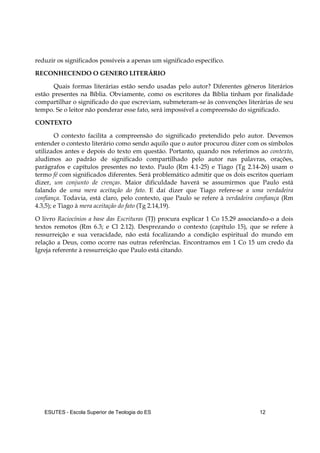 ESUTES – Escola Superior de Teologia do ES 12
reduzir os significados possíveis a apenas um significado específico.
RECONHECENDO O GENERO LITERÁRIO
Quais formas literárias estão sendo usadas pelo autor? Diferentes gêneros literários
estão presentes na Bíblia. Obviamente, como os escritores da Bíblia tinham por finalidade
compartilhar o significado do que escreviam, submeteram-se às convenções literárias de seu
tempo. Se o leitor não ponderar esse fato, será impossível a compreensão do significado.
CONTEXTO
O contexto facilita a compreensão do significado pretendido pelo autor. Devemos
entender o contexto literário como sendo aquilo que o autor procurou dizer com os símbolos
utilizados antes e depois do texto em questão. Portanto, quando nos referimos ao contexto,
aludimos ao padrão de significado compartilhado pelo autor nas palavras, orações,
parágrafos e capítulos presentes no texto. Paulo (Rm 4.1-25) e Tiago (Tg 2.14-26) usam o
termo fé com significados diferentes. Será problemático admitir que os dois escritos queriam
dizer, um conjunto de crenças. Maior dificuldade haverá se assumirmos que Paulo está
falando de uma mera aceitação do fato. E daí dizer que Tiago refere-se a uma verdadeira
confiança. Todavia, está claro, pelo contexto, que Paulo se refere à verdadeira confiança (Rm
4.3,5); e Tiago à mera aceitação do fato (Tg 2.14,19).
O livro Raciocínios a base das Escrituras (TJ) procura explicar 1 Co 15.29 associando-o a dois
textos remotos (Rm 6.3; e Cl 2.12). Desprezando o contexto (capítulo 15), que se refere à
ressurreição e sua veracidade, não está focalizando a condição espiritual do mundo em
relação a Deus, como ocorre nas outras referências. Encontramos em 1 Co 15 um credo da
Igreja referente à ressurreição que Paulo está citando.
 