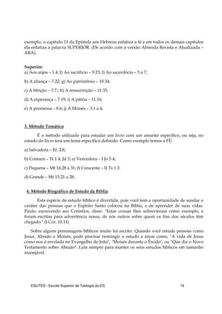 ESUTES – Escola Superior de Teologia do ES 14
exemplo, o capítulo 11 da Epístola aos Hebreus enfatiza a fé e em todos os demais capítulos
ela enfatiza a palavra SUPERIOR. (De acordo com a versão Almeida Revista e Atualizada –
ARA).
Superior:
a) Aos anjos – 1.4; f) Ao sacrifício – 9.23; l) Ao sacerdócio – 5 a 7;
b) A aliança – 7.22; g) Ao patrimônio – 10.34;
c) A bênção – 7.7.; h) A ressurreição – 11.35;
d) A esperança – 7.19; i) A pátria – 11.16;
e) A promessa – 8.6; j) A Moisés – 3.1 a 4;
3. Método Temático
É o método utilizado para estudar um livro com um assunto específico, ou seja, no
estudo do livro terá um tema específico definido. Como exemplo temos a FÉ:
a) Salvadora – Ef. 2.8;
b) Comum – Tt 1.4; Jd 3; e) Vencedora – I Jo 5.4;
c) Pequena – Mt 14.28 a 31; f) Crescente – II Ts 1.3.
d) Grande – Mt 15.21 a 28;
4. Método Biográfico de Estudo da Bíblia
Esta espécie de estudo bíblico é divertida, pois você tem a oportunidade de sondar o
caráter das pessoas que o Espírito Santo colocou na Bíblia, e de aprender de suas vidas.
Paulo, escrevendo aos Coríntios, disse: "Estas cousas lhes sobrevieram como exemplo, e
foram escritas para advertência nossa, de nós outros sobre quem os fins dos séculos têm
chegado." (I Cor. 10.11)
Sobre alguns personagens bíblicos muito foi escrito. Quando você estuda pessoas como
Jesus, Abraão e Moisés, pode precisar restringir o estudo a áreas como, "A vida de Jesus
como nos é revelada no Evangelho de João", "Moisés durante o Êxodo", ou "Que diz o Novo
Testamento sobre Abraão". Lute sempre para manter os seus estudos bíblicos em tamanho
manejável.
 