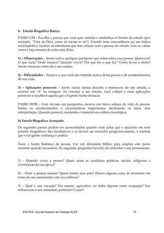 ESUTES – Escola Superior de Teologia do ES 15
b. Estudo Biográfico Básico.
PASSO UM – Escolha a pessoa que você quer estudar e estabeleça os limites do estudo (por
exemplo, "Vida de Davi, antes de tornar-se rei"). Usando uma concordância ou um índice
enciclopédico, localize as referências que têm relação com a pessoa do estudo. Leia-as várias
vezes e faça resumo de cada uma delas.
1) – Observações – Anote todo e qualquer pormenor que notar sobre essa pessoa. Quem era?
O que fazia? Onde morava? Quando viveu? Por que fez o que fez? Como levou a efeito?
Anote minúcias sobre ela e seu caráter.
2) – Dificuldades – Escreva o que você não entende acerca dessa pessoa e de acontecimentos
de sua vida.
3) – Aplicações possíveis – Anote várias destas durante o transcurso do seu estudo, e
escreva um "A" na margem. Ao concluir o seu estudo, você voltará a estas aplicações
possíveis e escolherá aquela que o Espírito Santo destacar.
PASSO DOIS – Com divisão em parágrafos, escreva um breve esboço da vida da pessoa.
Inclua os acontecimentos e características importantes, declarando os fatos, sem
interpretação. Quando possível, mantenha o material em ordem cronológica.
b) Estudo Biográfico Avançado.
Os seguintes passos podem ser acrescentados quando você achar que o ajudarão em seus
estudos biográficos. São facultativos e só devem ser incluídos progressivamente, à medida
que você ganhe confiança e prática.
Trace o fundo histórico da pessoa. Use um dicionário bíblico para ampliar este passo
somente quando necessário. As seguintes perguntas haverão de estimular o seu pensamento.
1) – Quando viveu a pessoa? Quais eram as condições políticas, sociais, religiosas e
econômicas da sua época?
2) – Onde a pessoa nasceu? Quem foram seus pais? Houve alguma coisa de incomum em
torno do seu nascimento e da sua infância?
3) – Qual a sua vocação? Era mestre, agricultor, ou tinha alguma outra ocupação? Isto
influenciou o seu ministério posterior? Como?
 