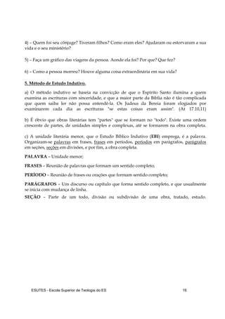 ESUTES – Escola Superior de Teologia do ES 16
4) – Quem foi seu cônjuge? Tiveram filhos? Como eram eles? Ajudaram ou estorvaram a sua
vida e o seu ministério?
5) – Faça um gráfico das viagens da pessoa. Aonde ela foi? Por que? Que fez?
6) – Como a pessoa morreu? Houve alguma coisa extraordinária em sua vida?
5. Método de Estudo Indutivo.
a) O método indutivo se baseia na convicção de que o Espírito Santo ilumina a quem
examina as escrituras com sinceridade, e que a maior parte da Bíblia não é tão complicada
que quem saiba ler não possa entendê-la. Os Judeus da Bereia foram elogiados por
examinarem cada dia as escrituras "se estas coisas eram assim". (At 17.10,11)
b) É óbvio que obras literárias tem "partes" que se formam no "todo". Existe uma ordem
crescente de partes, de unidades simples e complexas, até se formarem na obra completa.
c) A unidade literária menor, que o Estudo Bíblico Indutivo (EBI) emprega, é a palavra.
Organizam-se palavras em frases, frases em períodos, períodos em parágrafos, parágrafos
em seções, seções em divisões, e por fim, a obra completa.
PALAVRA – Unidade menor;
FRASES – Reunião de palavras que formam um sentido completo;
PERÍODO – Reunião de frases ou orações que formam sentido completo;
PARÁGRAFOS – Um discurso ou capítulo que forma sentido completo, e que usualmente
se inicia com mudança de linha.
SEÇÃO – Parte de um todo, divisão ou subdivisão de uma obra, tratado, estudo.
 