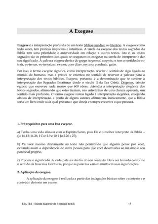ESUTES – Escola Superior de Teologia do ES 17
AA EExxeeggeessee
Exegese é a interpretação profunda de um texto bíblico, jurídico ou literário. A exegese como
todo saber, tem práticas implícitas e intuitivas. A tarefa da exegese dos textos sagrados da
Bíblia tem uma prioridade e anterioridade em relação a outros textos. Isto é, os textos
sagrados são os primeiros dos quais se ocuparam os exegetas na tarefa de interpretar e dar
seu significado. A palavra exegese deriva do grego exegeomai, exegesis; ex tem o sentido de ex-
trair, ex-ternar, ex-teriorizar, ex-por; quer dizer, no caso, conduzir, guiar.
Por isso, o termo exegese significa, como interpretação, revelar o sentido de algo ligado ao
mundo do humano, mas a prática se orientou no sentido de reservar a palavra para a
interpretação dos textos bíblicos. Exegese, portanto, é a denominação que se confere à
interpretação das Sagradas Escrituras desde o século II da Era Cristã. Orígenes, cristão
egípcio que escreveu nada menos que 600 obras, defendia a interpretação alegórica dos
textos sagrados, afirmando que estes traziam, nas entrelinhas de uma clareza aparente, um
sentido mais profundo. O termo exegese restou ligado à interpretação alegórica, ensejando
abusos de interpretação, a ponto de alguns autores afirmarem, ironicamente, que a Bíblia
seria um livro onde cada qual procura o que deseja e sempre encontra o que procura.
1. Pré-requisitos para uma boa exegese.
a) Tenha uma vida afinada com o Espírito Santo, pois Ele é o melhor interprete da Bíblia –
(Jo 16.13; 14.26; I Cor 2.9 e 10; I Jo 2.20 e 27);
b) Vá você mesmo diretamente ao texto não permitindo que alguém pense por você,
evitando assim a dependência de outra pessoa para que você desenvolva ao máximo o seu
potencial próprio.
c) Procure o significado de cada palavra dentro do seu contexto. Deve ser tomado conforme
o sentido da frase nas Escrituras, porque as palavras variam muito em suas significações.
2. Aplicação da exegese.
A aplicação da exegese é realizada a partir das indagações básicas sobre o contexto e o
conteúdo do texto em exame.
 