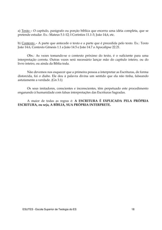 ESUTES – Escola Superior de Teologia do ES 18
a) Texto – O capítulo, parágrafo ou porção bíblica que encerra uma idéia completa, que se
pretende estudar. Ex.: Mateus 5.1-12; I Coríntios 11.1-3; João 14,6, etc.
b) Contexto – A parte que antecede o texto e a parte que é precedida pelo texto. Ex.: Texto
João 14.6, Contexto Gênesis 1.1 a João 14.5 e João 14.7 a Apocalipse 22.21.
Obs.: As vezes tomando-se o contexto próximo do texto, é o suficiente para uma
interpretação correta. Outras vezes será necessário lançar mão do capítulo inteiro, ou do
livro inteiro, ou ainda da Bíblia toda.
Não devemos nos esquecer que a primeira pessoa a interpretar as Escrituras, de forma
distorcida, foi o diabo. Ele deu à palavra divina um sentido que ela não tinha, falseando
astutamente a verdade. (Gn 3.1)
Os seus imitadores, conscientes e inconscientes, têm perpetuado este procedimento
enganando à humanidade com falsas interpretações das Escrituras Sagradas.
A maior de todas as regras é: A ESCRITURA É EXPLICADA PELA PRÓPRIA
ESCRITURA, ou seja, A BÍBLIA, SUA PRÓPRIA INTERPRETE.
 
