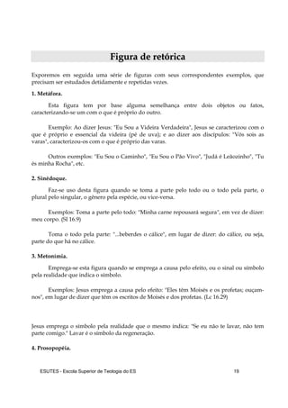 ESUTES – Escola Superior de Teologia do ES 19
FFiigguurraa ddee rreettóórriiccaa
Exporemos em seguida uma série de figuras com seus correspondentes exemplos, que
precisam ser estudados detidamente e repetidas vezes.
1. Metáfora.
Esta figura tem por base alguma semelhança entre dois objetos ou fatos,
caracterizando-se um com o que é próprio do outro.
Exemplo: Ao dizer Jesus: "Eu Sou a Videira Verdadeira", Jesus se caracterizou com o
que é próprio e essencial da videira (pé de uva); e ao dizer aos discípulos: "Vós sois as
varas", caracterizou-os com o que é próprio das varas.
Outros exemplos: "Eu Sou o Caminho", "Eu Sou o Pão Vivo", "Judá é Leãozinho", "Tu
és minha Rocha", etc.
2. Sinédoque.
Faz-se uso desta figura quando se toma a parte pelo todo ou o todo pela parte, o
plural pelo singular, o gênero pela espécie, ou vice-versa.
Exemplos: Toma a parte pelo todo: "Minha carne repousará segura", em vez de dizer:
meu corpo. (Sl 16.9)
Toma o todo pela parte: "...beberdes o cálice", em lugar de dizer: do cálice, ou seja,
parte do que há no cálice.
3. Metonímia.
Emprega-se esta figura quando se emprega a causa pelo efeito, ou o sinal ou símbolo
pela realidade que indica o símbolo.
Exemplos: Jesus emprega a causa pelo efeito: "Eles têm Moisés e os profetas; ouçam-
nos", em lugar de dizer que têm os escritos de Moisés e dos profetas. (Lc 16.29)
Jesus emprega o símbolo pela realidade que o mesmo indica: "Se eu não te lavar, não tem
parte comigo." Lavar é o símbolo da regeneração.
4. Prosopopéia.
 
