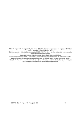 ESUTES – Escola Superior de Teologia do ES 2
A Escola Superior de Teologia do Espírito Santo – ESUTES, é amparada pelo disposto no parecer 241/99 da
CES (Câmara de Ensino Superior) – MEC
O ensino superior à distância é amparado pela lei 9.394/96 – Artº 80 e é considerado um dos mais avançados
sistemas de ensino da atualidade.
Sistema de ensino: Open University – Universidade aberta em Teologia
O presente material apostilado é baseado nos principais tópicos e pontos salientes da matéria em questão.
A abordagem aqui contida trata-se da “espinha dorsal” da matéria. Anexo, no final da apostila, segue a
indicação de sites sérios e bem fundamentados sobre a matéria que o módulo aborda, bem como bibliografia
para maior aprofundamento dos assuntos e temas estudados.
 