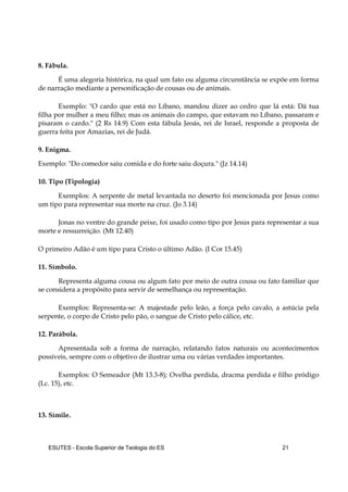 ESUTES – Escola Superior de Teologia do ES 21
8. Fábula.
É uma alegoria histórica, na qual um fato ou alguma circunstância se expõe em forma
de narração mediante a personificação de cousas ou de animais.
Exemplo: "O cardo que está no Líbano, mandou dizer ao cedro que lá está: Dá tua
filha por mulher a meu filho; mas os animais do campo, que estavam no Líbano, passaram e
pisaram o cardo." (2 Rs 14.9) Com esta fábula Jeoás, rei de Israel, responde a proposta de
guerra feita por Amazias, rei de Judá.
9. Enigma.
Exemplo: "Do comedor saiu comida e do forte saiu doçura." (Jz 14.14)
10. Tipo (Tipologia)
Exemplos: A serpente de metal levantada no deserto foi mencionada por Jesus como
um tipo para representar sua morte na cruz. (Jo 3.14)
Jonas no ventre do grande peixe, foi usado como tipo por Jesus para representar a sua
morte e ressurreição. (Mt 12.40)
O primeiro Adão é um tipo para Cristo o último Adão. (I Cor 15.45)
11. Símbolo.
Representa alguma cousa ou algum fato por meio de outra cousa ou fato familiar que
se considera a propósito para servir de semelhança ou representação.
Exemplos: Representa-se: A majestade pelo leão, a força pelo cavalo, a astúcia pela
serpente, o corpo de Cristo pelo pão, o sangue de Cristo pelo cálice, etc.
12. Parábola.
Apresentada sob a forma de narração, relatando fatos naturais ou acontecimentos
possíveis, sempre com o objetivo de ilustrar uma ou várias verdades importantes.
Exemplos: O Semeador (Mt 13.3-8); Ovelha perdida, dracma perdida e filho pródigo
(Lc. 15), etc.
13. Símile.
 