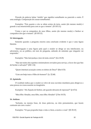 ESUTES – Escola Superior de Teologia do ES 22
Procede da palavra latina "similis" que significa semelhante ou parecido a outro. É
uma analogia. Comparação de cousas semelhantes.
Exemplos: "Pois quanto o céu se alteia acima da terra, assim (do mesmo modo) é
grande a sua misericórdia para com os que o temem". (Sl 103.11);
"Como o pai se compadece de seus filhos, assim (do mesmo modo) o Senhor se
compadece dos que o temem". (Sl 103.13)
14. Interrogação.
Somente quando a pergunta encerra uma conclusão evidente é que é uma figura
literária.
"Interrogação é uma figura pela qual o orador se dirige ao seu interlocutor, ou
adversário, ou ao público, em tom de pergunta, sabendo de antemão que ninguém vai
responder."
Exemplos: "Não fará justiça o Juiz de toda a terra?" (Gn 18.25)
"Não são todos eles espíritos ministradores enviados para serviço, a favor dos que hão
de herdar a salvação?" (Hb 1.14)
"Quem intentará acusação contra os eleitos de Deus?" (Rm 8.33)
"Com um beijo trais o Filho do homem?" (Lc 22.48)
15. Apóstrofe.
O vocábulo indica que o orador se volve de seus ouvintes imediatos para dirigir-se a
uma pessoa ou cousa ausente ou imaginária.
Exemplos: "Ah, Espada do Senhor, até quando deixarás de repousar?" (Jr 47.6)
"Meu filho Absalão, meu filho, meu filho Absalão!" (2 Sm 18.33).
16. Antítese.
"Inclusão, na mesma frase, de duas palavras, ou dois pensamentos, que fazem
contraste um com o outro."
Exemplos: "Vê que proponho hoje a vida e o bem, a morte e o mal." (Dt 30.15)
 