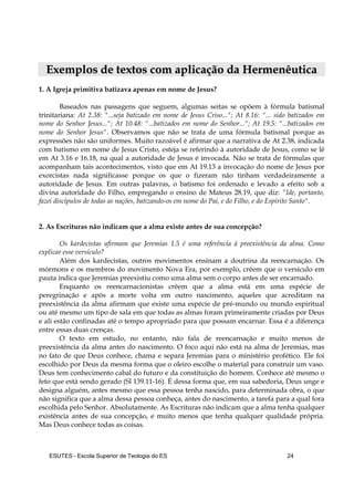 ESUTES – Escola Superior de Teologia do ES 24
EExxeemmppllooss ddee tteexxttooss ccoomm aapplliiccaaççããoo ddaa HHeerrmmeennêêuuttiiccaa
1. A Igreja primitiva batizava apenas em nome de Jesus?
Baseados nas passagens que seguem, algumas seitas se opõem à fórmula batismal
trinitariana: At 2.38: "...seja batizado em nome de Jesus Criso..."; At 8.16: "... sido batizados em
nome do Senhor Jesus..."; At 10.48: "...batizados em nome do Senhor..."; At 19.5: "...batizados em
nome do Senhor Jesus". Observamos que não se trata de uma fórmula batismal porque as
expressões não são uniformes. Muito razoável é afirmar que a narrativa de At 2.38, indicada
com batismo em nome de Jesus Cristo, esteja se referindo à autoridade de Jesus, como se lê
em At 3.16 e 16.18, na qual a autoridade de Jesus é invocada. Não se trata de fórmulas que
acompanham tais acontecimentos, visto que em At 19.13 a invocação do nome de Jesus por
exorcistas nada significasse porque os que o fizeram não tinham verdadeiramente a
autoridade de Jesus. Em outras palavras, o batismo foi ordenado e levado a efeito sob a
divina autoridade do Filho, empregando o ensino de Mateus 28.19, que diz: "Ide, portanto,
fazei discípulos de todas as nações, batizando-os em nome do Pai, e do Filho, e do Espírito Santo".
2. As Escrituras não indicam que a alma existe antes de sua concepção?
Os kardecistas afirmam que Jeremias 1.5 é uma referência à preexistência da alma. Como
explicar esse versículo?
Além dos kardecistas, outros movimentos ensinam a doutrina da reencarnação. Os
mórmons e os membros do movimento Nova Era, por exemplo, crêem que o versículo em
pauta indica que Jeremias preexistiu como uma alma sem o corpo antes de ser encarnado.
Enquanto os reencarnacionistas crêem que a alma está em uma espécie de
peregrinação e após a morte volta em outro nascimento, aqueles que acreditam na
preexistência da alma afirmam que existe uma espécie de pré-mundo ou mundo espiritual
ou até mesmo um tipo de sala em que todas as almas foram primeiramente criadas por Deus
e ali estão confinadas até o tempo apropriado para que possam encarnar. Essa é a diferença
entre essas duas crenças.
O texto em estudo, no entanto, não fala de reencarnação e muito menos de
preexistência da alma antes do nascimento. O foco aqui não está na alma de Jeremias, mas
no fato de que Deus conhece, chama e separa Jeremias para o ministério profético. Ele foi
escolhido por Deus da mesma forma que o oleiro escolhe o material para construir um vaso.
Deus tem conhecimento cabal do futuro e da constituição do homem. Conhece até mesmo o
feto que está sendo gerado (Sl 139.11-16). É dessa forma que, em sua sabedoria, Deus unge e
designa alguém, antes mesmo que essa pessoa tenha nascido, para determinada obra, o que
não significa que a alma dessa pessoa conheça, antes do nascimento, a tarefa para a qual fora
escolhida pelo Senhor. Absolutamente. As Escrituras não indicam que a alma tenha qualquer
existência antes de sua concepção, e muito menos que tenha qualquer qualidade própria.
Mas Deus conhece todas as coisas.
 