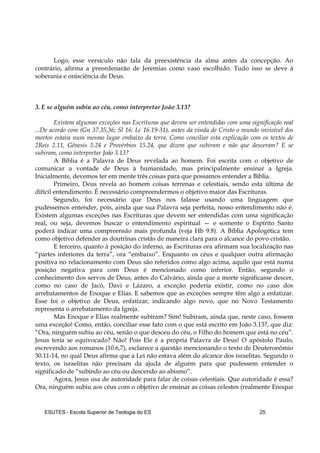 ESUTES – Escola Superior de Teologia do ES 25
Logo, esse versículo não fala da preexistência da alma antes da concepção. Ao
contrário, afirma a preordenarão de Jeremias como vaso escolhido. Tudo isso se deve à
soberania e onisciência de Deus.
3. E se alguém subiu ao céu, como interpretar João 3.13?
Existem algumas exceções nas Escrituras que devem ser entendidas com uma significação real
...De acordo com (Gn 37.35,36; Sl 16; Lc 16.19-31), antes da vinda de Cristo o mundo invisível dos
mortos estava num mesmo lugar embaixo da terra. Como conciliar esta explicação com os textos de
2Reis 2.11, Gênesis 5.24 e Provérbios 15.24, que dizem que subiram e não que desceram? E se
subiram, como interpretar João 3.13?
A Bíblia é a Palavra de Deus revelada ao homem. Foi escrita com o objetivo de
comunicar a vontade de Deus à humanidade, mas principalmente ensinar a Igreja.
Inicialmente, devemos ter em mente três coisas para que possamos entender a Bíblia.
Primeiro, Deus revela ao homem coisas terrenas e celestiais, sendo esta última de
difícil entendimento. É necessário compreendermos o objetivo maior das Escrituras.
Segundo, foi necessário que Deus nos falasse usando uma linguagem que
pudéssemos entender, pois, ainda que sua Palavra seja perfeita, nosso entendimento não é.
Existem algumas exceções nas Escrituras que devem ser entendidas com uma significação
real, ou seja, devemos buscar o entendimento espiritual — e somente o Espírito Santo
poderá indicar uma compreensão mais profunda (veja Hb 9.8). A Bíblia Apologética tem
como objetivo defender as doutrinas cristãs de maneira clara para o alcance do povo cristão.
E terceiro, quanto à posição do inferno, as Escrituras ora afirmam sua localização nas
“partes inferiores da terra”, ora “embaixo”. Enquanto os céus e qualquer outra afirmação
positiva no relacionamento com Deus são referidos como algo acima, aquilo que está numa
posição negativa para com Deus é mencionado como inferior. Então, segundo o
conhecimento dos servos de Deus, antes do Calvário, ainda que a morte significasse descer,
como no caso de Jacó, Davi e Lázaro, a exceção poderia existir, como no caso dos
arrebatamentos de Enoque e Elias. E sabemos que as exceções sempre têm algo a enfatizar.
Esse foi o objetivo de Deus, enfatizar, indicando algo novo, que no Novo Testamento
representa o arrebatamento da Igreja.
Mas Enoque e Elias realmente subiram? Sim! Subiram, ainda que, neste caso, fossem
uma exceção! Como, então, conciliar esse fato com o que está escrito em João 3.13?, que diz:
“Ora, ninguém subiu ao céu, senão o que desceu do céu, o Filho do homem que está no céu”.
Jesus teria se equivocado? Não! Pois Ele é a própria Palavra de Deus! O apóstolo Paulo,
escrevendo aos romanos (10.6,7), esclarece a questão mencionando o texto de Deuteronômio
30.11-14, no qual Deus afirma que a Lei não estava além do alcance dos israelitas. Segundo o
texto, os israelitas não precisam da ajuda de alguém para que pudessem entender o
significado de “subindo ao céu ou descendo ao abismo”.
Agora, Jesus usa de autoridade para falar de coisas celestiais. Que autoridade é essa?
Ora, ninguém subiu aos céus com o objetivo de ensinar as coisas celestes (realmente Enoque
 
