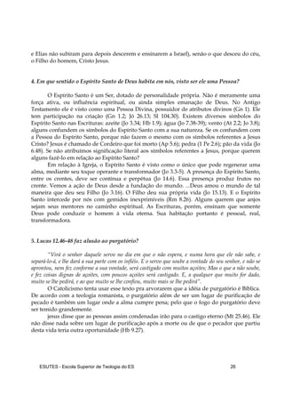 ESUTES – Escola Superior de Teologia do ES 26
e Elias não subiram para depois descerem e ensinarem a Israel), senão o que desceu do céu,
o Filho do homem, Cristo Jesus.
4. Em que sentido o Espírito Santo de Deus habita em nós, visto ser ele uma Pessoa?
O Espírito Santo é um Ser, dotado de personalidade própria. Não é meramente uma
força ativa, ou influência espiritual, ou ainda simples emanação de Deus. No Antigo
Testamento ele é visto como uma Pessoa Divina, possuidor de atributos divinos (Gn 1). Ele
tem participação na criação (Gn 1.2; Jó 26.13; Sl 104.30). Existem diversos símbolos do
Espírito Santo nas Escrituras: azeite (Jo 3.34; Hb 1.9); água (Jo 7.38-39); vento (At 2.2; Jo 3.8);
alguns confundem os símbolos do Espírito Santo com a sua natureza. Se os confundem com
a Pessoa do Espírito Santo, porque não fazem o mesmo com os símbolos referentes a Jesus
Cristo? Jesus é chamado de Cordeiro que foi morto (Ap 5.6); pedra (1 Pe 2.6); pão da vida (Jo
6.48). Se não atribuímos significação literal aos símbolos referentes a Jesus, porque querem
alguns fazê-lo em relação ao Espírito Santo?
Em relação à Igreja, o Espírito Santo é visto como o único que pode regenerar uma
alma, mediante seu toque operante e transformador (Jo 3.3-5). A presença do Espírito Santo,
entre os crentes, deve ser contínua e perpétua (Jo 14.6). Essa presença produz frutos no
crente. Vemos a ação de Deus desde a fundação do mundo. ...Deus amou o mundo de tal
maneira que deu seu Filho (Jo 3.16). O Filho deu sua própria vida (Jo 15.13). E o Espírito
Santo intercede por nós com gemidos inexprimíveis (Rm 8.26). Alguns querem que anjos
sejam seus mentores no caminho espiritual. As Escrituras, porém, ensinam que somente
Deus pode conduzir o homem à vida eterna. Sua habitação portanto é pessoal, real,
transformadora.
5. Lucas 12.46-48 faz alusão ao purgatório?
“Virá o senhor daquele servo no dia em que o não espera, e numa hora que ele não sabe, e
separá-lo-á, e lhe dará a sua parte com os infiéis. E o servo que soube a vontade do seu senhor, e não se
aprontou, nem fez conforme a sua vontade, será castigado com muitos açoites; Mas o que a não soube,
e fez coisas dignas de açoites, com poucos açoites será castigado. E, a qualquer que muito for dado,
muito se lhe pedirá, e ao que muito se lhe confiou, muito mais se lhe pedirá”.
O Catolicismo tenta usar esse texto pra arvorarem que a idéia de purgatório é Bíblica.
De acordo com a teologia romanista, o purgatório além de ser um lugar de purificação de
pecado é também um lugar onde a alma cumpre pena; pelo que o fogo do purgatório deve
ser temido grandemente.
jesus disse que as pessoas assim condenadas irão para o castigo eterno (Mt 25.46). Ele
não disse nada sobre um lugar de purificação após a morte ou de que o pecador que partiu
desta vida teria outra oportunidade (Hb 9.27).
 