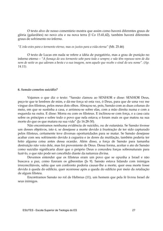 ESUTES – Escola Superior de Teologia do ES 27
O texto alvo de nosso comentário mostra que assim como haverá diferentes graus de
glória (galardões) no novo céu e na nova terra (I Co 15.41,42), também haverá diferentes
graus de sofrimento no inferno.
“E irão estes para o tormento eterno, mas os justos para a vida eterna” (Mt. 25.46)
O texto de Lucas em nada se refere a idéia de purgatório, mas a grau de punição no
inferno eterno – “A fumaça do seu tormento sobe para todo o sempre; e não têm repouso nem de dia
nem de noite os que adoram a besta e a sua imagem, nem aquele que recebe o sinal do seu nome”. (Ap.
14.11).
6. Sansão cometeu suicídio?
Vejamos o que diz o texto: “Sansão clamou ao SENHOR e disse: SENHOR Deus,
peço-te que te lembres de mim, e dá-me força só esta vez, ó Deus, para que de uma vez me
vingue dos filisteus, pelos meus dois olhos. Abraçou-se, pois, Sansão com as duas colunas do
meio, em que se sustinha a casa, e arrimou-se sobre elas, com a mão direita numa e com a
esquerda na outra. E disse: Morra eu com os filisteus. E inclinou-se com força, e a casa caiu
sobre os príncipes e sobre todo o povo que nela estava; e foram mais os que matou na sua
morte do que os que matara na sua vida” (Jz 16.28-30).
Não encontramos nenhuma evidência de suicídio, ou de eutanásia. Se Sansão tivesse
um desses objetivos, isto é, se desejasse a morte devido à frustração de ter sido capturado
pelos filisteus, certamente teve diversas oportunidades para se matar. Se Sansão desejasse
acabar com seu sofrimento devido à cegueira e às dores da mutilação, também poderia ter
feito alguma coisa antes dessa ocasião. Além disso, a força de Sansão para tamanha
destruição não veio dele, mas foi proveniente de Deus. Dessa forma, aceitar o ato de Sansão
como suicídio significaria dizer que o próprio Deus o concedeu forças sobrenaturais para
fazê-lo, o que não pode ser concebido diante da natureza divina.
Devemos entender que os filisteus eram um povo que se opunha a Israel e não
buscava a paz, como fizeram os gibeonitas (Js 9). Sansão estava lidando com inimigos
irreconciliáveis, sabia que um confronto poderia causar-lhe a morte, quer essa morte fosse
devido à queda do edifício, quer ocorresse após a queda do edifício por meio da retaliação
de algum filisteu.
Encontramos Sansão no rol de Hebreus (11), um homem que pela fé livrou Israel de
seus inimigos.
 