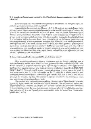 ESUTES – Escola Superior de Teologia do ES 28
7. A genealogia documentada em Mateus 1.1-17 é diferente da apresentada por Lucas 3.23-38
- Por quê?
Como Jesus pode ser a raiz de Davi se nas genealogias apresentadas nos evangelhos é José, seu
padrasto, quem aparece como descendente de Davi?
A genealogia documentada em Mateus 1.1-17 é diferente da apresentada por Lucas
3.23-38. Mateus escreveu seu evangelho para os judeus e, assim, a genealogia oficial traz em
questão as credenciais messiânicas judaicas de Jesus, pois os judeus esperavam que o
Messias fosse descendente de Abraão e raiz de Davi. Lucas escreveu seu evangelho para os
gregos e, por isso, apresenta Jesus como perfeito, segundo a concepção da cultura helênica.
O propósito de Mateus é mostrar Jesus como verdadeiro rei, e o de Lucas é mostrá-lo como
verdadeiro humano. Mateus apresenta a linhagem legal de Davi e Lucas a linhagem natural.
Tanto José quanto Maria eram descendentes de Jessé. Podemos apontar a genealogia de
Lucas como sendo de descendentes familiares de Maria e a de Mateus, de José. Esta pode ser
uma explicação, pois na cultura judaica o homem, através de seu comprometimento com
uma mulher, era tido como filho de seu sogro. Assim, embora Maria não seja citada, ela é, no
entanto, representada por seu marido.
8. Como podemos entender a expressão O Anjo do Senhor no AT?
Nem sempre quando encontramos a expressão o anjo do Senhor, está claro que se
refere à Pessoa do Senhor Jesus, pois há ocasiões que um mero anjo é identificado com Deus.
Nesses contextos, o propósito é mostrar que o anjo está agindo e falando como representante
de Deus. Mas, algumas vezes, o anjo indica a presença imediata de Deus (Êx 23.20-23; 32.34;
33.14,15; Is 63.9). Nesses textos Deus está prometendo andar e orientar o povo de Israel. O
anjo mencionado em Êx 32.24 é chamado em Êx 33.14-15 de a minha presença, essa
expressão poderia ser traduzida literalmente por a minha face. Em Is 63.9, o anjo da sua
presença, no hebraico, significa não somente o anjo que se conserva na presença de Deus,
mas também naquele em quem Deus é visto.
Theophania, é uma palavra composta pelos vocábulos gregos Theós (Deus), e phainein,
(aparecer), significando uma manifestação visível de Deus. Tais teofanias são atribuídas a
Segunda Pessoa da Trindade, Jesus Cristo. Elas não têm o objetivo de demonstrar a forma do
Senhor, mas visa apenas dar uma mensagem, ao passo que a forma visível atrai meramente e
fixa a atenção. O livro de Apocalipse dá uma notável visão de Jesus Cristo ressurrecto e
glorificado (1.12-20).
 