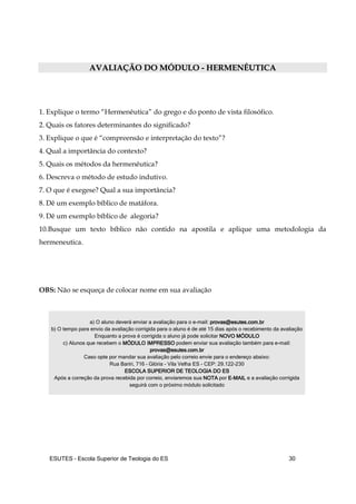 ESUTES – Escola Superior de Teologia do ES 30
AAVVAALLIIAAÇÇÃÃOO DDOO MMÓÓDDUULLOO -- HHEERRMMEENNÊÊUUTTIICCAA
1. Explique o termo “Hermenêutica” do grego e do ponto de vista filosófico.
2. Quais os fatores determinantes do significado?
3. Explique o que é “compreensão e interpretação do texto”?
4. Qual a importância do contexto?
5. Quais os métodos da hermenêutica?
6. Descreva o método de estudo indutivo.
7. O que é exegese? Qual a sua importância?
8. Dê um exemplo bíblico de matáfora.
9. Dê um exemplo bíblico de alegoria?
10.Busque um texto bíblico não contido na apostila e aplique uma metodologia da
hermeneutica.
OBS: Não se esqueça de colocar nome em sua avaliação
a) O aluno deverá enviar a avaliação para o e-mail: provasprovasprovasprovas@esutes.com.br@esutes.com.br@esutes.com.br@esutes.com.br
b) O tempo para envio da avaliação corrigida para o aluno é de até 15 dias após o recebimento da avaliação
Enquanto a prova é corrigida o aluno já pode solicitar NOVO MÓDULONOVO MÓDULONOVO MÓDULONOVO MÓDULO
c) Alunos que recebem o MÓDULO IMPRESSOMÓDULO IMPRESSOMÓDULO IMPRESSOMÓDULO IMPRESSO podem enviar sua avaliação também para e-mail:
provasprovasprovasprovas@esutes.com.br@esutes.com.br@esutes.com.br@esutes.com.br
Caso opte por mandar sua avaliação pelo correio envie para o endereço abaixo:
Rua Bariri, 716 – Glória - Vila Velha ES - CEP: 29.122-230
ESCOLA SUPERIOR DE TEOLOGIA DO ESESCOLA SUPERIOR DE TEOLOGIA DO ESESCOLA SUPERIOR DE TEOLOGIA DO ESESCOLA SUPERIOR DE TEOLOGIA DO ES
Após a correção da prova recebida por correio, enviaremos sua NOTANOTANOTANOTA por EEEE----MAILMAILMAILMAIL e a avaliação corrigida
seguirá com o próximo módulo solicitado
 