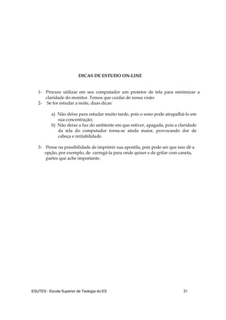 ESUTES – Escola Superior de Teologia do ES 31
DICAS DE ESTUDO ON-LINE
1- Procure utilizar em seu computador um protetor de tela para minimizar a
claridade do monitor. Temos que cuidar de nossa visão
2- Se for estudar a noite, duas dicas:
a) Não deixe para estudar muito tarde, pois o sono pode atrapalhá-lo em
sua concentração;
b) Não deixe a luz do ambiente em que estiver, apagada, pois a claridade
da tela do computador torna-se ainda maior, provocando dor de
cabeça e irritabilidade.
3- Pense na possibilidade de imprimir sua apostila, pois pode ser que isso dê a
opção, por exemplo, de carregá-la para onde quiser e de grifar com caneta,
partes que ache importante.
 