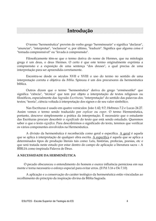 ESUTES – Escola Superior de Teologia do ES 4
IInnttrroodduuççããoo
O termo "hermenêutica" provém do verbo grego "hermēneuein" e significa "declarar",
"anunciar", "interpretar", "esclarecer" e, por último, "traduzir". Significa que alguma coisa é
"tornada compreensível" ou "levada à compreensão".
Filosoficamente têm-se que o termo deriva do nome de Hermes, que na mitologia
grega é um deus, o deus Hermes. O certo é que este termo originalmente exprimia a
compreensão e a exposição de uma sentença "dos deuses", a qual precisa de uma
interpretação para ser apreendida corretamente.
Encontra-se desde os séculos XVII e XVIII o uso do termo no sentido de uma
interpretação correta e objetiva da Bíblia. Spinoza é um dos precursores da hermenêutica
bíblica.
Outros dizem que o termo "hermenêutica" deriva do grego "ermēneutikē" que
significa "ciência", "técnica" que tem por objeto a interpretação de textos religiosos ou
filosóficos, especialmente das Sagradas Escrituras; "interpretação" do sentido das palavras dos
textos; "teoria", ciência voltada à interpretação dos signos e de seu valor simbólico.
Nas Escrituras é usado em quatro versículos: João 1.42; 9.7; Hebreus 7.2 e Lucas 24.27.
Assim vemos o termo sendo traduzido por explicar ou expor. O termo Hermenêutica,
portanto, descreve simplesmente a prática da interpretação. É necessário que o estudante
das Escrituras procure descobrir o significado do texto que está sendo estudado. Queremos
saber o que o texto significa. Para descobrirmos o significado do texto, teremos que verificar
os vários componentes envolvidos na Hermenêutica.
A divisão da hermenêutica é reconhecida como geral e específica. A geral é aquela
que se aplica à interpretação de qualquer obra escrita. A específica é aquela que se aplica a
determinados tipos de produção literais tais como: Leis, histórias, profecias, poesias, etc e
que será tratada neste estudo por estar dentro do campo de aplicação a literatura sacra – A
BÍBLIA como inspirada Palavra de Deus.
A NECESSIDADE DA HERMENÊUTICA
O pecado obscureceu o entendimento do homem e exerce influência perniciosa em sua
mente e torna necessário o esforço especial para evitar erros. (II Pd 3.16 e De 7.10)
A aplicação e a conservação do caráter teológico da hermenêutica estão vinculadas ao
recolhimento do princípio da inspiração divina da Bíblia Sagrada.
 