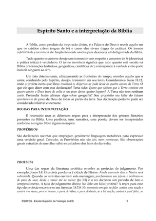 ESUTES – Escola Superior de Teologia do ES 5
EEssppíírriittoo SSaannttoo ee aa iinntteerrpprreettaaççããoo ddaa BBííbblliiaa
A Bíblia, como produto da inspiração divina, é a Palavra de Deus e revela aquilo em
que os cristãos crêem (regras de fé) e como eles vivem (regra de prática). Os termos
infalibilidade e inerrância são freqüentemente usados para descrever a fidedignidade da Bíblia.
Tudo quanto os autores desejavam transmitir com respeito a assuntos de fé (doutrina)
e prática (ética) é verdadeiro. O termo inerrância significa que tudo quanto está escrito na
Bíblia (informações históricas, geográficas, científicas etc.) corresponde à verdade e não pode
induzir ninguém ao erro.
Um fato determinante, ultrapassando as fronteiras do tempo, envolve aquilo que o
autor, conduzido pelo Espírito, desejou transmitir em seu texto. Consideremos Isaías 11.12,
onde o profeta narra que Deus recolherá os dispersos de Judá desde os quatro cantos da Terra. O
que ele quis dizer com esta declaração? Teria sido: Quero que saibam que a Terra consiste em
quatro cantos e Deus trará de volta o seu povo desses quatro lugares? A Terra não tem nenhum
canto. Pretendia Isaías afirmar algo sobre geografia? Seu propósito era falar do futuro
ajuntamento do povo de Deus de todas as partes da terra. Sua declaração portanto pode ser
considerada infalível e inerrante.
REGRAS PARA INTERPRETAÇÃO
É necessário usar as diferentes regras para a interpretação dos gêneros literários
presentes na Bíblia. Uma parábola, uma narrativa, uma poesia, devem ser interpretadas
conforme as regras. Note alguns exemplos:
PROVÉRBIOS
São declarações sucintas que empregam geralmente linguagem metafórica para expressar
uma verdade geral. Contudo, os Provérbios não são leis, nem promessas. São observações
gerais extraídas de um olhar sábio e cuidadoso dos fatos do dia-a-dia.
PROFECIA
Uma das regras da literatura profética envolve as profecias de julgamento. Por
exemplo: Jonas 3.4. O profeta proclama à cidade de Nínive: Ainda quarenta dias, e Nínive será
subvertida. Quando os ninivitas ouviram esta mensagem, proclamaram um jejum, e vestiram-se
de pano de saco, desde o maior até ao menor (Jn 3.5) e o rei decretou um período de luto e
arrependimento. A falta de julgamento divino fez dele um falso profeta? A regra para esse
tipo de profecia encontra-se em Jeremias 18.7,8: No momento em que eu falar contra uma nação e
contra um reino, para arrancar, e para derribar, e para destruir, se a tal nação, contra a qual falar, se
 