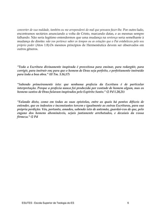 ESUTES – Escola Superior de Teologia do ES 6
converter de sua maldade, também eu me arrependerei do mal que pensava fazer-lhe. Por outro lado,
encontramos sectários anunciando a volta de Cristo, marcando datas, e as mesmas sempre
falhando. Não seria legítimo entendermos que uma mudança na sentença seria semelhante à
mudança de direito: não vos pertence saber os tempos ou as estações que o Pai estabeleceu pelo seu
próprio poder (Atos 1.8).Os mesmos princípios de Hermenêutica devem ser observados em
outros gêneros.
"Toda a Escritura divinamente inspirada é proveitosa para ensinar, para redargüir, para
corrigir, para instruir em; para que o homem de Deus seja perfeito, e perfeitamente instruído
para toda a boa obra." (II Tm. 3.16,17)
"Sabendo primeiramente isto: que nenhuma profecia da Escritura é de particular
interpretação. Porque a profecia nunca foi produzida por vontade de homem algum, mas os
homens santos de Deus falaram inspirados pelo Espírito Santo." (2 Pd 1.20,21)
"Falando disto, como em todas as suas epístolas, entre as quais há pontos difíceis de
entender, que os indoutos e inconstantes torcem e igualmente as outras Escrituras, para sua
própria perdição. Vós, portanto, amados, sabendo isto de antemão, guardai-vos de que, pelo
engano dos homens abomináveis, sejais juntamente arrebatados, e decaiais da vossa
firmeza." (2 Pd
 
