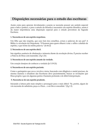 ESUTES – Escola Superior de Teologia do ES 7
DDiissppoossiiççõõeess nneecceessssáárriiaass ppaarraa oo eessttuuddoo ddaass eessccrriittuurraass
Assim como para apreciar devidamente a poesia se necessita possuir um sentido especial
para o belo e poético, e para o estudo da filosofia é necessário um espírito filosófico, assim é
da maior importância uma disposição especial para o estudo proveitoso da Sagrada
Escritura.
1. Necessita-se de um espírito respeitoso.
Um filho que não respeita, que caso fará dos conselhos, avisos e palavras de seu pai? A
Bíblia é a revelação do Onipotente. "O homem para quem olharei é este: o aflito e abatido de
espírito, e que treme da minha palavra." (Is 66.2)
2. Necessita-se de um espírito dócil.
Isto significa ausência de obstinação e teimosia diante da revelação divina. É preciso receber
a Palavra de Deus com mansidão. (Tg 1.21)
3. Necessita-se de um espírito amante da verdade.
Um coração desejoso de conhecer a verdade (Jo 3.19-21)
4. Necessita-se de um espírito paciente.
Como o garimpeiro que cava e revolve a terra, buscando com diligência o metal precioso, da
mesma maneira o estudioso das Escrituras deve pacientemente, buscar as revelações que
Deus propôs e que em algumas partes é bastante profunda e de difícil interpretação.
5. Necessita-se de um espírito prudente.
Iniciando a leitura pelo mais simples e prosseguir para o mais difícil. "Se, porém, algum de
vós necessita de sabedoria, peça-a a Deus... e ser-lhe-á concedida." (Tg 1.5)
 
