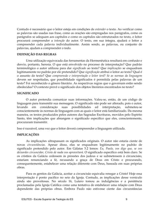 ESUTES – Escola Superior de Teologia do ES 9
Contudo é necessário que o leitor esteja em condições de entender o texto. Ao verificar como
as palavras são usadas nas frase, como as orações são empregadas nos parágrafos, como os
parágrafos se adequam aos capítulos e como os capítulos são estruturados no texto, o leitor
procurará compreender a intenção do autor. O texto, em sua íntegra, ajudará o leitor a
compreender cada palavra individualmente. Assim sendo, as palavras, ou conjunto de
palavras, ajudam a compreender o todo.
DEFINIÇÃO DAS REGRAS
Uma utilização equivocada das ferramentas da Hermenêutica resultará em confusão e
desvio, portanto, heresia. O que está envolvido no processo de interpretação? Que padrão
terminológico o autor utilizou para dar significado ao texto? Que implicações se enquadram
legitimamente no padrão por ele pretendido? Que significação atribui o leitor ao texto? Qual é
o assunto do texto? Que compreensão e interpretação o leitor terá? Se as normas da linguagem
devem ser respeitadas, que possibilidade significados é permitida pelas palavras de um
texto? Foi reconhecido o gênero literário. As respectivas regras que o governam estão sendo
obedecidas? O contexto prevê o significado dos objetos literários encontrados no texto?
SIGNIFICADO
O autor pretendia comunicar suas informações. Valeu-se, então, de um código de
linguagem para transmitir sua mensagem. O significado não pode ser alterado, pois o autor,
levando em consideração suas possibilidades ed interpretação, submeteu-se
conscientemente às normas de linguagem com as quais o leitor está familiarizado. Da mesma
maneira, os textos produzidos pelos autores das Sagradas Escrituras, movidos pelo Espírito
Santo, têm implicações que abrangem o significado específico que eles, conscientemente,
procuraram transmitir.
Isso é razoável, uma vez que o leitor deverá compreender a linguagem utilizada.
IMPLICAÇÕES
As implicações ultrapassam os significados originais. O autor não estaria ciente de
novas circunstâncias. Apesar disso, elas se enquadram legitimamente no padrão de
significado pretendido pelo autor. Em Gálatas 5.2 lemos: Eu, Paulo, vos digo que, se vos
deixardes circuncidar, Cristo de nada vos aproveitará. O significado específico está bem claro. Se
os cristãos da Galácia cedessem às pressões dos judeus e se submetessem à circuncisão,
estariam renunciando a fé, recusando a graça de Deus em Cristo e procurando,
consequentemente, estabelecer uma relação diferente com Deus, baseada em suas próprias
obras.
Para os gentios da Galácia, aceitar a circuncisão equivalia renegar a Cristo! Hoje essa
interpretação é ponto pacífico no seio da Igreja. Contudo, as implicações desse versículo
ainda são proveitosas. No século 16, Lutero tomou as indulgências e a penitência
proclamadas pela Igreja Católica como uma tentativa de estabelecer uma relação com Deus
dependente das próprias obras. Embora Paulo não estivesse ciente das circunstâncias
 