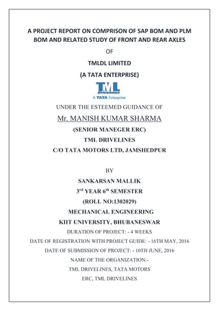 A PROJECT REPORT ON COMPRISON OF SAP BOM AND PLM
BOM AND RELATED STUDY OF FRONT AND REAR AXLES
OF
TMLDL LIMITED
(A TATA ENTERPRISE)
UNDER THE ESTEEMED GUIDANCE OF
Mr. MANISH KUMAR SHARMA
(SENIOR MANEGER ERC)
TML DRIVELINES
C/O TATA MOTORS LTD, JAMSHEDPUR
BY
SANKARSAN MALLIK
3rd
YEAR 6th
SEMESTER
(ROLL NO:1302029)
MECHANICAL ENGINEERING
KIIT UNIVERSITY, BHUBANESWAR
DURATION OF PROJECT: - 4 WEEKS
DATE OF REGISTRATION WITH PROJECT GUIDE: - 16TH MAY, 2016
DATE OF SUBMISSION OF PROJECT: - 10TH JUNE, 2016
NAME OF THE ORGANIZATION:-
TML DRIVELINES, TATA MOTORS
ERC, TML DRIVELINES
 