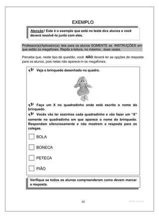 E X E M P LO
                               E X E M P LO
     Atenção ! Este é o exemplo que está no teste dos alunos e você
     U       U




     deverá resolvê-lo junto com eles.


Professor(a)/Aplicador(a): leia para os alunos SOMENTE as INSTRUÇÕES em
que estão os megafones. Repita a leitura, no máximo, duas vezes.

Perceba que, neste tipo de questão, você NÃO deverá ler as opções de resposta
para os alunos, pois nelas não aparece m os megafones.

         Veja o brinquedo desenhado no quadro.




        Faça um X no quadradinho onde está escrito o nome do
   brinquedo.
         Vocês vão ler sozinhos cada quadradinho e vão fazer um “X”
   somente no quadradinho em que aparece o nome do brinquedo.
   Respondam silenciosamente e não mostrem a resposta para os
   colegas.

         BOLA

         BONECA

         PETECA

         PIÃO

     Verifique se todos os alunos compreenderam como devem marcar
     a resposta.
 