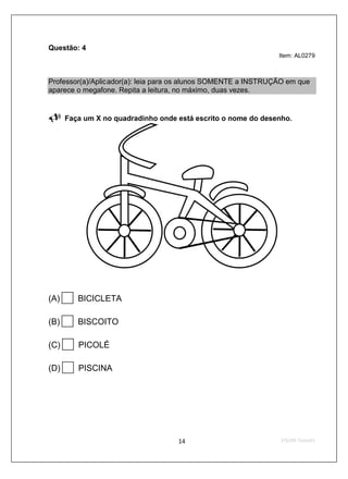 Questão: 4
                                                                Item: AL0279



Professor(a)/Aplicador(a): leia para os alunos SOMENTE a INSTRUÇÃO em que
aparece o megafone. Repita a leitura, no máximo, duas vezes.


      Faça um X no quadradinho onde está escrito o nome do desenho.




(A)      BICICLETA

(B)      BISCOITO

(C)      PICOLÉ

(D)      PISCINA
 