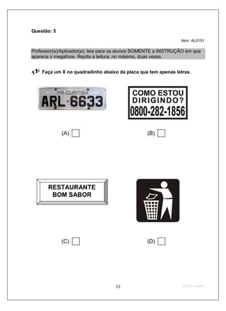Questão: 5
                                                                Item: AL0151

Professor(a)/Aplicador(a): leia para os alunos SOMENTE a INSTRUÇÃO em que
aparece o megafone. Repita a leitura, no máximo, duas vezes.


    Faça um X no quadradinho abaixo da placa que tem apenas letras.




             (A)                                 (B)




       RESTAURANTE
        BOM SABOR




             (C)                                 (D)
 