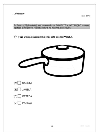 Questão: 6
                                                                 Item: 0176




Professor(a)/Aplicador(a): leia para os alunos SOMENTE a INSTRUÇÃO em que
aparece o megafone. Repita a leitura, no máximo, duas vezes.



      Faça um X no quadradinho onde está escrito PANELA.




(A)      CANETA

(B)      JANELA

(C)      PETECA

(D)      PANELA
 