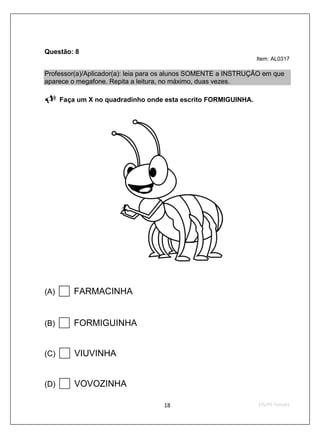Questão: 8
                                                                Item: AL0317

Professor(a)/Aplicador(a): leia para os alunos SOMENTE a INSTRUÇÃO em que
aparece o megafone. Repita a leitura, no máximo, duas vezes.

      Faça um X no quadradinho onde esta escrito FORMIGUINHA.




(A)       FARMACINHA


(B)       FORMIGUINHA


(C)       VIUVINHA


(D)       VOVOZINHA
 