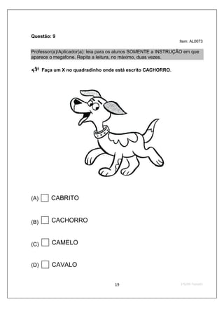 Questão: 9
                                                                Item: AL0073

Professor(a)/Aplicador(a): leia para os alunos SOMENTE a INSTRUÇÃO em que
aparece o megafone. Repita a leitura, no máximo, duas vezes.

      Faça um X no quadradinho onde está escrito CACHORRO.




(A)      CABRITO


(B)      CACHORRO


(C)       CAMELO


(D)       CAVALO
 