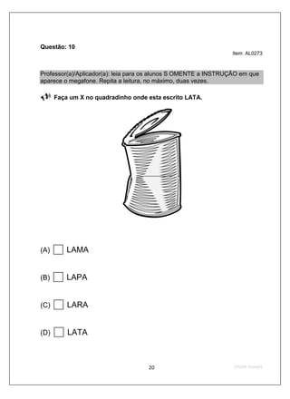 Questão: 10
                                                                 Item: AL0273



Professor(a)/Aplicador(a): leia para os alunos S OMENTE a INSTRUÇÃO em que
aparece o megafone. Repita a leitura, no máximo, duas vezes.

      Faça um X no quadradinho onde esta escrito LATA.




(A)       LAMA


(B)       LAPA


(C)       LARA


(D)       LATA
 