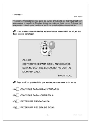 Questão: 11
                                                                    Item: P0322

Professor(a)/Aplicador(a) : leia para os alunos SOMENTE as INSTRUÇÕES em
que aparece o megafone. Repita a leitura, no máximo, duas vezes. Antes de dar
o segundo comando para os alunos, verifique se todos já terminaram de ler.


      Leia o texto silenciosamente. Quando todos terminarem de ler, eu vou
dizer o que é para fazer.




           OI JUCA,
           CONVIDO VOCÊ PARA O MEU ANIVERSÁRIO.
           SERÁ NO DIA 12 DE SETEMBRO, NO QUINTAL
           DA MINHA CASA.
                                                  FRANCISCO.

      Faça um X no quadradinho que mostra para que esse texto serve.


(A)      CONVIDAR PARA UM ANIVE RSÁRIO.

(B)      CONVIDAR PARA JOGAR BOLA.

(C)      FAZER UMA PROPAGANDA.

(D)      FAZER UMA RECEITA DE BOLO.
 