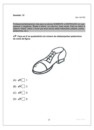 Questão: 12
                                                                       Item: AL0169



Professor(a)/Aplicador(a): leia para os alunos SOMENTE a INSTRUÇÃO em que
aparece o megafone. Repita a leitura, no máx imo, duas vezes. Para se referir à
palavra “sílaba” utilize o nome que seus alunos estão habituados (sílabas, partes,
pedacinhos, etc.).

    Faça um X no quadradinho do número de sílabas/partes/ pedacinhos
do nome da figura.




(A)           1

(B)           3

(C)           5

(D)           6
 