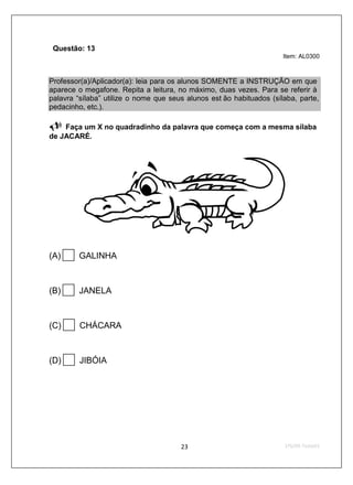 Questão: 13
                                                                      Item: AL0300



Professor(a)/Aplicador(a): leia para os alunos SOMENTE a INSTRUÇÃO em que
aparece o megafone. Repita a leitura, no máximo, duas vezes. Para se referir à
palavra “sílaba” utilize o nome que seus alunos est ão habituados (sílaba, parte,
pedacinho, etc.).

    Faça um X no quadradinho da palavra que começa com a mesma sílaba
de JACARÉ.




(A)     GALINHA



(B)     JANELA



(C)      CHÁCARA



(D)      JIBÓIA
 