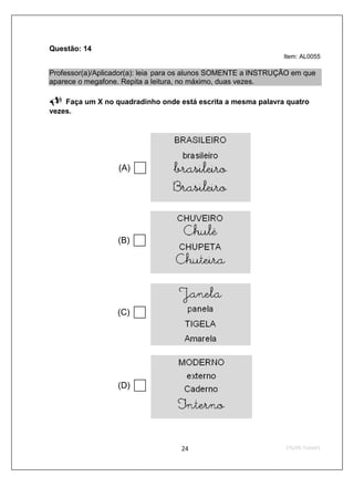 Questão: 14
                                                                Item: AL0055

Professor(a)/Aplicador(a): leia para os alunos SOMENTE a INSTRUÇÃO em que
aparece o megafone. Repita a leitura, no máximo, duas vezes.

    Faça um X no quadradinho onde está escrita a mesma palavra quatro
vezes.




                   (A)




                  (B)




                  (C)




                  (D)
 