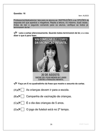 Questão: 16
                                                                 Item: AL0033

Professor(a)/Aplicador(a): leia para os alunos as INSTRUÇÕES e as OPÇÕES de
resposta em que aparece o megafone. Repita a leitura, no máximo, duas vezes.
Antes de dar o segundo comando para os alunos, verifique se todos já
terminaram de ler.

      Leia o cartaz silenciosamente. Quando todos terminarem de ler, e u vou
dizer o que é para fazer.




      Faça um X no quadradinho da frase que mostra o assunto do cartaz.


(A)           As crianças devem ir para a escola.

(B)           Campanha de vacinação de crianças.

(C)           É o dia das crianças de 5 anos.

(D)           O jogo de futebol est á no 2º tempo.
 
