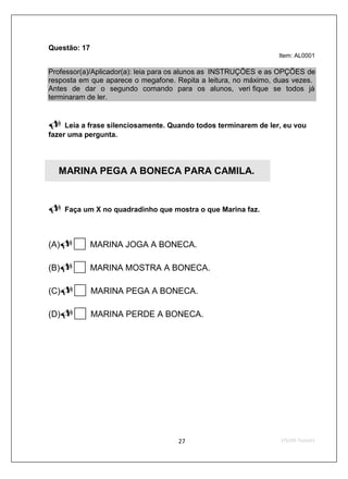 Questão: 17
                                                                 Item: AL0001

Professor(a)/Aplicador(a): leia para os alunos as INSTRUÇÕES e as OPÇÕES de
resposta em que aparece o megafone. Repita a leitura, no máximo, duas vezes.
Antes de dar o segundo comando para os alunos, veri fique se todos já
terminaram de ler.


     Leia a frase silenciosamente. Quando todos terminarem de ler, eu vou
fazer uma pergunta.




  MARINA PEGA A BONECA PARA CAMILA.


      Faça um X no quadradinho que mostra o que Marina faz.



(A)           MARINA JOGA A BONECA.

(B)           MARINA MOSTRA A BONECA.

(C)           MARINA PEGA A BONECA.

(D)           MARINA PERDE A BONECA.
 
