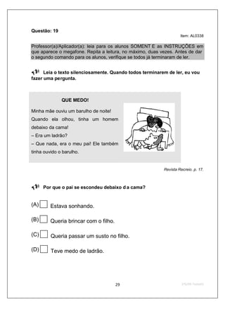 Questão: 19
                                                                    Item: AL0338

Professor(a)/Aplicador(a): leia para os alunos SOMENT E as INSTRUÇÕES em
que aparece o megafone. Repita a leitura, no máximo, duas vezes. Antes de dar
o segundo comando para os alunos, verifique se todos já terminaram de ler.


      Leia o texto silenciosamente. Quando todos terminarem de ler, eu vou
fazer uma pergunta.



              QUE MEDO!

Minha mãe ouviu um barulho de noite!
Quando ela olhou, tinha um homem
debaixo da cama!
– Era um ladrão?
– Que nada, era o meu pai! Ele também
tinha ouvido o barulho.


                                                           Revista Recreio. p. 17.



      Por que o pai se escondeu debaixo d a cama?


(A)      Estava sonhando.

(B)      Queria brincar com o filho.

(C)      Queria passar um susto no filho.

(D)      Teve medo de ladrão.
 