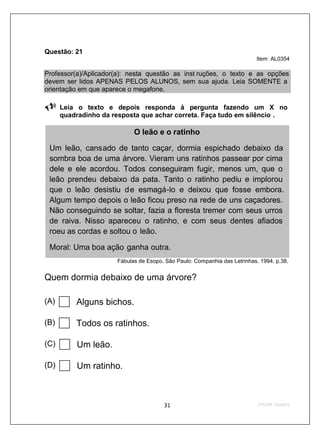 Questão: 21
                                                                          Item: AL0354

Professor(a)/Aplicador(a): nesta questão as inst ruções, o texto e as opções
devem ser lidos APENAS PELOS ALUNOS, sem sua ajuda. Leia SOMENTE a
orientação em que aparece o megafone.

      Leia o texto e depois responda à pergunta fazendo um X no
      quadradinho da resposta que achar correta. Faça tudo em silêncio .

                            O leão e o ratinho

 Um leão, cansado de tanto caçar, dormia espichado debaixo da
 sombra boa de uma árvore. Vieram uns ratinhos passear por cima
 dele e ele acordou. Todos conseguiram fugir, menos um, que o
 leão prendeu debaixo da pata. Tanto o ratinho pediu e implorou
 que o leão desistiu de esmagá-lo e deixou que fosse embora.
 Algum tempo depois o leão ficou preso na rede de uns caçadores.
 Não conseguindo se soltar, fazia a floresta tremer com seus urros
 de raiva. Nisso apareceu o ratinho, e com seus dentes afiados
 roeu as cordas e soltou o leão.

 Moral: Uma boa ação ganha outra.
                      Fábulas de Esopo. São Paulo: Companhia das Letrinhas. 1994. p.38.


Quem dormia debaixo de uma árvore?

(A)       Alguns bichos.

(B)       Todos os ratinhos.

(C)       Um leão.

(D)       Um ratinho.
 