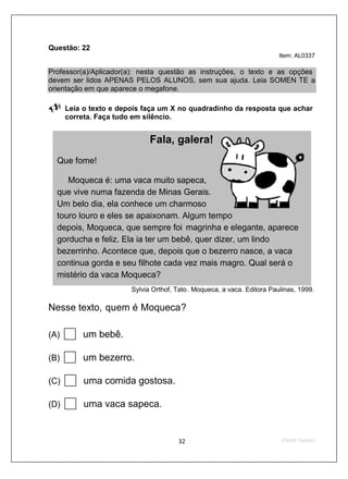 Questão: 22
                                                                         Item: AL0337

Professor(a)/Aplicador(a): nesta questão as instruções, o texto e as opções
devem ser lidos APENAS PELOS ALUNOS, sem sua ajuda. Leia SOMEN TE a
orientação em que aparece o megafone.

      Leia o texto e depois faça um X no quadradinho da resposta que achar
      correta. Faça tudo em silêncio.


                              Fala, galera!
  Que fome!

     Moqueca é: uma vaca muito sapeca,
  que vive numa fazenda de Minas Gerais.
  Um belo dia, ela conhece um charmoso
  touro louro e eles se apaixonam. Algum tempo
  depois, Moqueca, que sempre foi magrinha e elegante, aparece
  gorducha e feliz. Ela ia ter um bebê, quer dizer, um lindo
  bezerrinho. Acontece que, depois que o bezerro nasce, a vaca
  continua gorda e seu filhote cada vez mais magro. Qual será o
  mistério da vaca Moqueca?
                        Sylvia Orthof, Tato. Moqueca, a vaca. Editora Paulinas, 1999.

Nesse texto, quem é Moqueca?

(A)       um bebê.

(B)       um bezerro.

(C)        uma comida gostosa.

(D)        uma vaca sapeca.
 