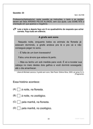 Questão: 23
                                                                                     Item: AL0188

Professor(a)/Aplicador(a): nesta questão as instruções, o texto e as opções
devem ser lidos APENAS PELOS ALUNOS, sem sua ajuda. Leia SOME NTE a
orientação em que aparece o megafone.

      Leia o texto e depois faça um X no quadradinho da resposta que achar
      correta. Faça tudo em silêncio.

                                    A girafa sem sono

     Naquela noite, enquanto todos os animais da floresta já
  estavam dormindo, a girafa andava pra lá e pra cá e não
  conseguia pegar no sono.

       – É falta de um bom travesseiro!

       Falou uma árvore que estava lá perto.

     – Mas eu tenho um sob medida para você. É só e ncostar sua
  cabeça no meio destes dois galhos e você dormirá sossegada
  até o dia amanhecer.
      Liliane & Michele Lacocca. A girafa sem sono. São Paulo: Editora Ática, 2005, pá ginas 2 e 3.
                                                                                      (Fragmento).



Essa história acontece:

(A)         à noite, na floresta.

(B)         à noite, no zoológico.

(C)         pela manhã, na floresta.

(D)         pela manhã, no zoológico.
 